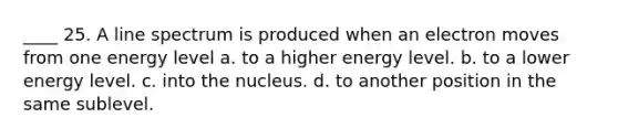 ____ 25. A line spectrum is produced when an electron moves from one energy level a. to a higher energy level. b. to a lower energy level. c. into the nucleus. d. to another position in the same sublevel.