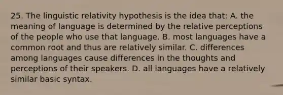 25. The linguistic relativity hypothesis is the idea that: A. the meaning of language is determined by the relative perceptions of the people who use that language. B. most languages have a common root and thus are relatively similar. C. differences among languages cause differences in the thoughts and perceptions of their speakers. D. all languages have a relatively similar basic syntax.