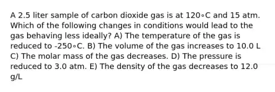 A 2.5 liter sample of carbon dioxide gas is at 120∘C and 15 atm. Which of the following changes in conditions would lead to the gas behaving less ideally? A) The temperature of the gas is reduced to -250∘C. B) The volume of the gas increases to 10.0 L C) The molar mass of the gas decreases. D) The pressure is reduced to 3.0 atm. E) The density of the gas decreases to 12.0 g/L