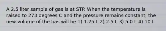 A 2.5 liter sample of gas is at STP. When the temperature is raised to 273 degrees C and the pressure remains constant, the new volume of the has will be 1) 1.25 L 2) 2.5 L 3) 5.0 L 4) 10 L