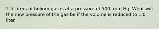 2.5 Liters of helium gas is at a pressure of 500. mm Hg. What will the new pressure of the gas be if the volume is reduced to 1.0 liter