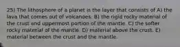 25) The lithosphere of a planet is the layer that consists of A) the lava that comes out of volcanoes. B) the rigid rocky material of the crust and uppermost portion of the mantle. C) the softer rocky material of the mantle. D) material above the crust. E) material between the crust and the mantle.