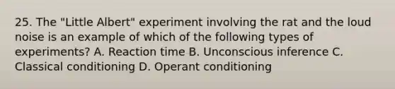 25. The "Little Albert" experiment involving the rat and the loud noise is an example of which of the following types of experiments? A. Reaction time B. Unconscious inference C. Classical conditioning D. Operant conditioning