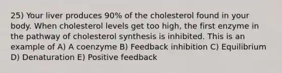 25) Your liver produces 90% of the cholesterol found in your body. When cholesterol levels get too high, the first enzyme in the pathway of cholesterol synthesis is inhibited. This is an example of A) A coenzyme B) Feedback inhibition C) Equilibrium D) Denaturation E) Positive feedback