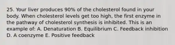 25. Your liver produces 90% of the cholesterol found in your body. When cholesterol levels get too high, the first enzyme in the pathway of cholesterol synthesis is inhibited. This is an example of: A. Denaturation B. Equilibrium C. Feedback inhibition D. A coenzyme E. Positive feedback