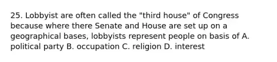 25. Lobbyist are often called the "third house" of Congress because where there Senate and House are set up on a geographical bases, lobbyists represent people on basis of A. political party B. occupation C. religion D. interest