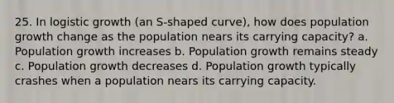 25. In logistic growth (an S-shaped curve), how does population growth change as the population nears its carrying capacity? a. Population growth increases b. Population growth remains steady c. Population growth decreases d. Population growth typically crashes when a population nears its carrying capacity.