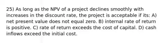 25) As long as the NPV of a project declines smoothly with increases in the discount rate, the project is acceptable if its: A) net present value does not equal zero. B) internal rate of return is positive. C) rate of return exceeds the cost of capital. D) cash inflows exceed the initial cost.