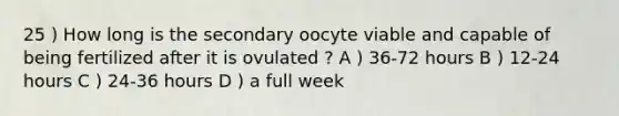 25 ) How long is the secondary oocyte viable and capable of being fertilized after it is ovulated ? A ) 36-72 hours B ) 12-24 hours C ) 24-36 hours D ) a full week