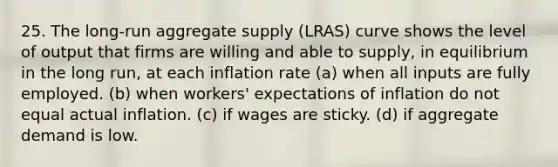 25. The long-run aggregate supply (LRAS) curve shows the level of output that firms are willing and able to supply, in equilibrium in the long run, at each inflation rate (a) when all inputs are fully employed. (b) when workers' expectations of inflation do not equal actual inflation. (c) if wages are sticky. (d) if aggregate demand is low.