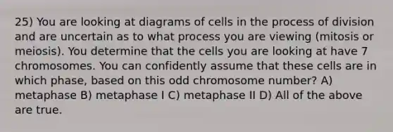 25) You are looking at diagrams of cells in the process of division and are uncertain as to what process you are viewing (mitosis or meiosis). You determine that the cells you are looking at have 7 chromosomes. You can confidently assume that these cells are in which phase, based on this odd chromosome number? A) metaphase B) metaphase I C) metaphase II D) All of the above are true.