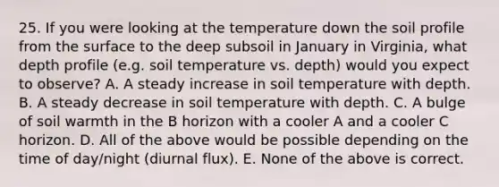 25. If you were looking at the temperature down the soil profile from the surface to the deep subsoil in January in Virginia, what depth profile (e.g. soil temperature vs. depth) would you expect to observe? A. A steady increase in soil temperature with depth. B. A steady decrease in soil temperature with depth. C. A bulge of soil warmth in the B horizon with a cooler A and a cooler C horizon. D. All of the above would be possible depending on the time of day/night (diurnal flux). E. None of the above is correct.