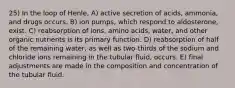 25) In the loop of Henle, A) active secretion of acids, ammonia, and drugs occurs. B) ion pumps, which respond to aldosterone, exist. C) reabsorption of ions, amino acids, water, and other organic nutrients is its primary function. D) reabsorption of half of the remaining water, as well as two-thirds of the sodium and chloride ions remaining in the tubular fluid, occurs. E) final adjustments are made in the composition and concentration of the tubular fluid.