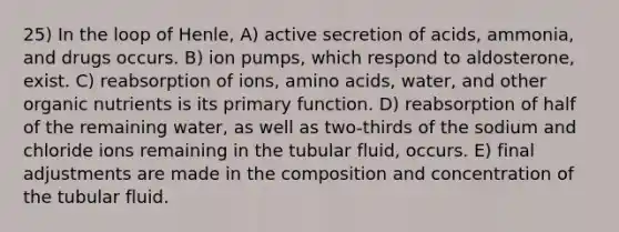 25) In the loop of Henle, A) active secretion of acids, ammonia, and drugs occurs. B) ion pumps, which respond to aldosterone, exist. C) reabsorption of ions, <a href='https://www.questionai.com/knowledge/k9gb720LCl-amino-acids' class='anchor-knowledge'>amino acids</a>, water, and other organic nutrients is its primary function. D) reabsorption of half of the remaining water, as well as two-thirds of the sodium and chloride ions remaining in the tubular fluid, occurs. E) final adjustments are made in the composition and concentration of the tubular fluid.