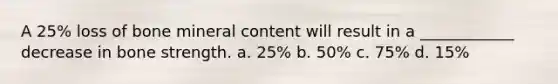 A 25% loss of bone mineral content will result in a ____________ decrease in bone strength. a. 25% b. 50% c. 75% d. 15%