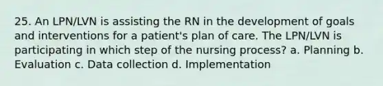 25. An LPN/LVN is assisting the RN in the development of goals and interventions for a patient's plan of care. The LPN/LVN is participating in which step of the nursing process? a. Planning b. Evaluation c. Data collection d. Implementation