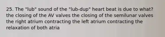 25. The "lub" sound of the "lub-dup" heart beat is due to what? the closing of the AV valves the closing of the semilunar valves the right atrium contracting the left atrium contracting the relaxation of both atria