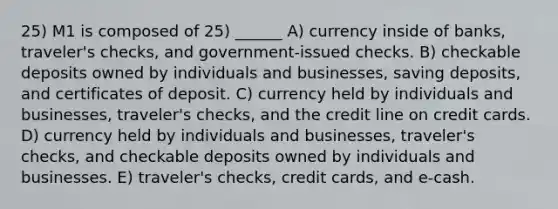 25) M1 is composed of 25) ______ A) currency inside of banks, traveler's checks, and government-issued checks. B) checkable deposits owned by individuals and businesses, saving deposits, and certificates of deposit. C) currency held by individuals and businesses, traveler's checks, and the credit line on credit cards. D) currency held by individuals and businesses, traveler's checks, and checkable deposits owned by individuals and businesses. E) traveler's checks, credit cards, and e-cash.