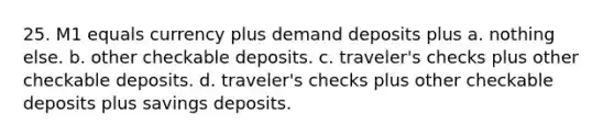 25. M1 equals currency plus demand deposits plus a. nothing else. b. other checkable deposits. c. traveler's checks plus other checkable deposits. d. traveler's checks plus other checkable deposits plus savings deposits.