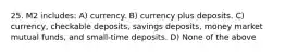 25. M2 includes: A) currency. B) currency plus deposits. C) currency, checkable deposits, savings deposits, money market mutual funds, and small-time deposits. D) None of the above