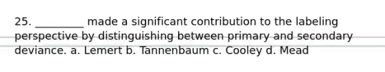 25. _________ made a significant contribution to the labeling perspective by distinguishing between primary and secondary deviance. a. Lemert b. Tannenbaum c. Cooley d. Mead