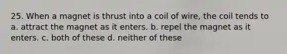 25. When a magnet is thrust into a coil of wire, the coil tends to a. attract the magnet as it enters. b. repel the magnet as it enters. c. both of these d. neither of these