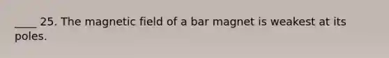 ____ 25. The magnetic field of a bar magnet is weakest at its poles.