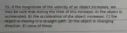 25. If the magnitude of the velocity of an object increases, we may be sure that during the time of this increase, A) the object is accelerated. B) the acceleration of the object increases. C) the object is moving in a straight path. D) the object is changing direction. E) none of these