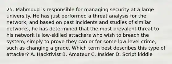 25. Mahmoud is responsible for managing security at a large university. He has just performed a threat analysis for the network, and based on past incidents and studies of similar networks, he has determined that the most prevalent threat to his network is low-skilled attackers who wish to breach the system, simply to prove they can or for some low-level crime, such as changing a grade. Which term best describes this type of attacker? A. Hacktivist B. Amateur C. Insider D. Script kiddie