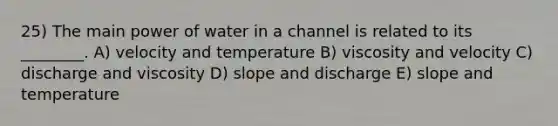 25) The main power of water in a channel is related to its ________. A) velocity and temperature B) viscosity and velocity C) discharge and viscosity D) slope and discharge E) slope and temperature