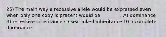 25) The main way a recessive allele would be expressed even when only one copy is present would be ________. A) dominance B) recessive inheritance C) sex-linked inheritance D) incomplete dominance