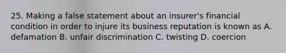 25. Making a false statement about an insurer's financial condition in order to injure its business reputation is known as A. defamation B. unfair discrimination C. twisting D. coercion