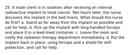 25. A male client is in isolation after receiving an internal radioactive implant to treat cancer. Two hours later, the nurse discovers the implant in the bed linens. What should the nurse do first? a. Stand as far away from the implant as possible and call for help. b. Pick up the implant with long-handled forceps and place it in a lead-lined container. c. Leave the room and notify the radiation therapy department immediately. d. Put the implant back in place, using forceps and a shield for self-protection, and call for help.