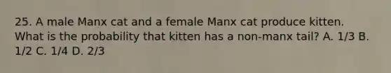 25. A male Manx cat and a female Manx cat produce kitten. What is the probability that kitten has a non-manx tail? A. 1/3 B. 1/2 C. 1/4 D. 2/3