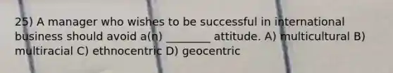 25) A manager who wishes to be successful in international business should avoid a(n) ________ attitude. A) multicultural B) multiracial C) ethnocentric D) geocentric