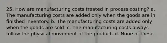 25. How are manufacturing costs treated in process costing? a. The manufacturing costs are added only when the goods are in finished inventory. b. The manufacturing costs are added only when the goods are sold. c. The manufacturing costs always follow the physical movement of the product. d. None of these.