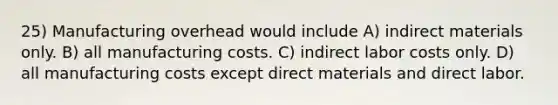 25) Manufacturing overhead would include A) indirect materials only. B) all manufacturing costs. C) indirect labor costs only. D) all manufacturing costs except direct materials and direct labor.