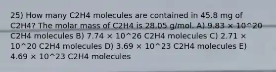 25) How many C2H4 molecules are contained in 45.8 mg of C2H4? The molar mass of C2H4 is 28.05 g/mol. A) 9.83 × 10^20 C2H4 molecules B) 7.74 × 10^26 C2H4 molecules C) 2.71 × 10^20 C2H4 molecules D) 3.69 × 10^23 C2H4 molecules E) 4.69 × 10^23 C2H4 molecules