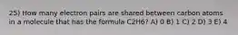 25) How many electron pairs are shared between carbon atoms in a molecule that has the formula C2H6? A) 0 B) 1 C) 2 D) 3 E) 4