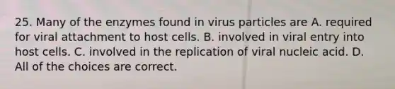 25. Many of the enzymes found in virus particles are A. required for viral attachment to host cells. B. involved in viral entry into host cells. C. involved in the replication of viral nucleic acid. D. All of the choices are correct.