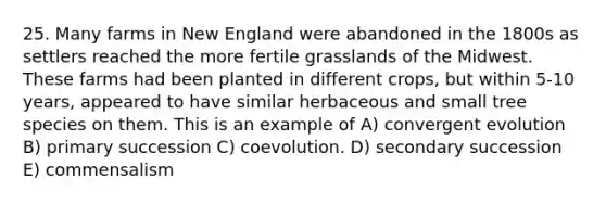 25. Many farms in New England were abandoned in the 1800s as settlers reached the more fertile grasslands of the Midwest. These farms had been planted in different crops, but within 5-10 years, appeared to have similar herbaceous and small tree species on them. This is an example of A) convergent evolution B) primary succession C) coevolution. D) secondary succession E) commensalism