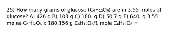 25) How many grams of glucose (C₆H₁₂O₆) are in 3.55 moles of glucose? A) 426 g B) 103 g C) 180. g D) 50.7 g E) 640. g 3.55 moles C₆H₁₂O₆ x 180.156 g C₆H₁₂O₆/1 mole C₆H₁₂O₆ =