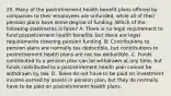 25. Many of the postretirement health benefit plans offered by companies to their employees are unfunded, while all of their pension plans have some degree of funding. Which of the following statements is false? A. There is no legal requirement to fund postretirement health benefits, but there are legal requirements covering pension funding. B. Contributions to pension plans are normally tax deductible, but contributions to postretirement health plans are not tax deductible. C. Funds contributed to a pension plan can be withdrawn at any time, but funds contributed to a postretirement health plan cannot be withdrawn by law. D. Taxes do not have to be paid on investment income earned by assets in pension plan, but they do normally have to be paid on postretirement health plans.