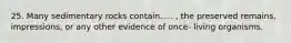25. Many sedimentary rocks contain..... , the preserved remains, impressions, or any other evidence of once- living organisms.