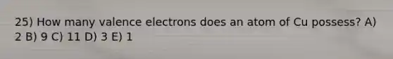 25) How many valence electrons does an atom of Cu possess? A) 2 B) 9 C) 11 D) 3 E) 1