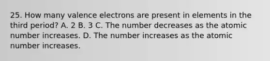 25. How many valence electrons are present in elements in the third period? A. 2 B. 3 C. The number decreases as the atomic number increases. D. The number increases as the atomic number increases.