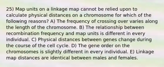 25) Map units on a linkage map cannot be relied upon to calculate physical distances on a chromosome for which of the following reasons? A) The frequency of crossing over varies along the length of the chromosome. B) The relationship between recombination frequency and map units is different in every individual. C) Physical distances between genes change during the course of the <a href='https://www.questionai.com/knowledge/keQNMM7c75-cell-cycle' class='anchor-knowledge'>cell cycle</a>. D) The gene order on the chromosomes is slightly different in every individual. E) Linkage map distances are identical between males and females.