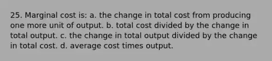 25. Marginal cost is: a. the change in total cost from producing one more unit of output. b. total cost divided by the change in total output. c. the change in total output divided by the change in total cost. d. average cost times output.