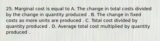 25. Marginal cost is equal to A. The change in total costs divided by the change in quantity produced . B. The change in fixed costs as more units are produced . C. Total cost divided by quantity produced . D. Average total cost multiplied by quantity produced .