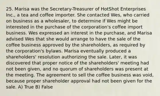 25. Marisa was the Secretary-Treasurer of HotShot Enterprises Inc., a tea and coffee importer. She contacted Wes, who carried on business as a wholesaler, to determine if Wes might be interested in the purchase of the corporation's coffee import business. Wes expressed an interest in the purchase, and Marisa advised Wes that she would arrange to have the sale of the coffee business approved by the shareholders, as required by the corporation's bylaws. Marisa eventually produced a shareholders' resolution authorizing the sale. Later, it was discovered that proper notice of the shareholders' meeting had not been given, and no quorum of shareholders was present at the meeting. The agreement to sell the coffee business was void, because proper shareholder approval had not been given for the sale. A) True B) False